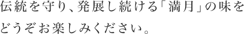 伝統を守り、発展し続ける「満月」の味をどうぞお楽しみください。