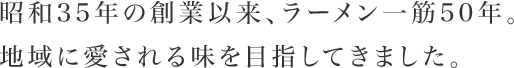 昭和35年の創業以来、ラーメン一筋50年。地域に愛される味を目指してきました。